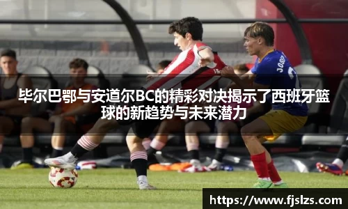 333体育毕尔巴鄂与安道尔BC的精彩对决揭示了西班牙篮球的新趋势与未来潜力